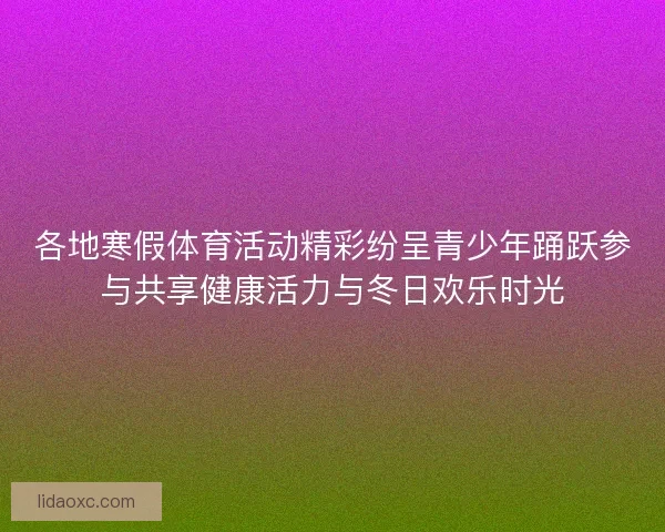 各地寒假体育活动精彩纷呈青少年踊跃参与共享健康活力与冬日欢乐时光