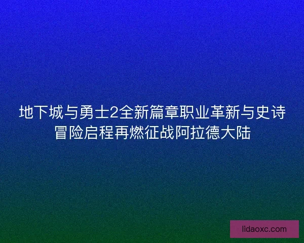 地下城与勇士2全新篇章职业革新与史诗冒险启程再燃征战阿拉德大陆
